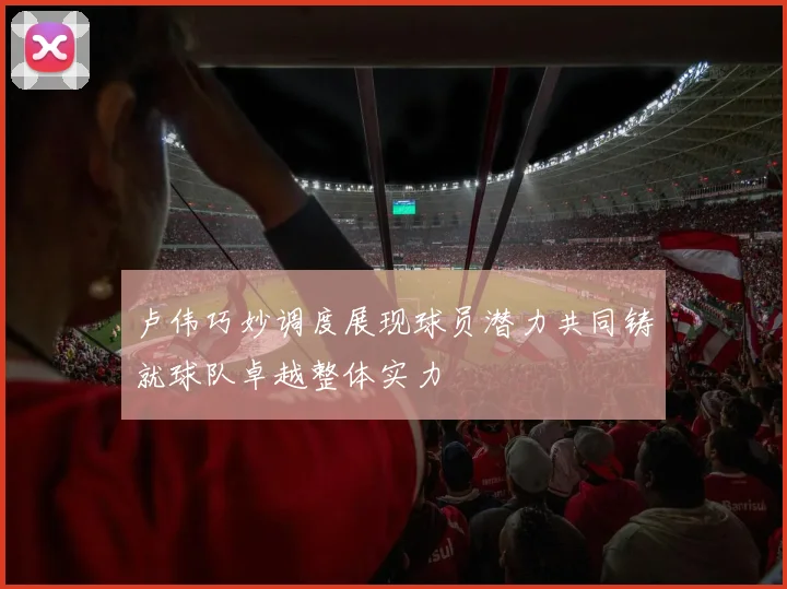 卢伟巧妙调度展现球员潜力共同铸就球队卓越整体实力