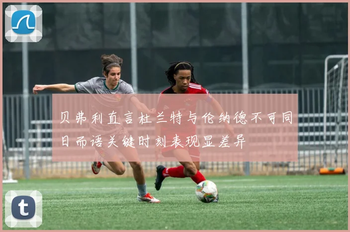 贝弗利直言杜兰特与伦纳德不可同日而语关键时刻表现显差异