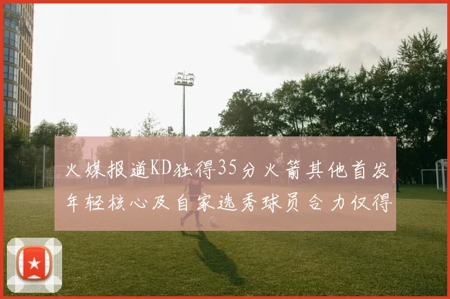 火媒报道KD独得35分火箭其他首发年轻核心及自家选秀球员合力仅得42分