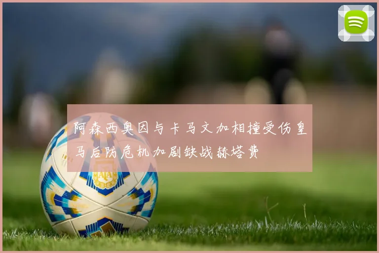 阿森西奥因与卡马文加相撞受伤皇马后防危机加剧缺战赫塔费