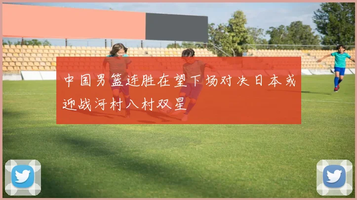 中国男篮连胜在望下场对决日本或迎战河村八村双星