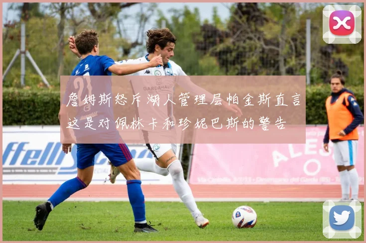 詹姆斯怒斥湖人管理层帕金斯直言这是对佩林卡和珍妮巴斯的警告