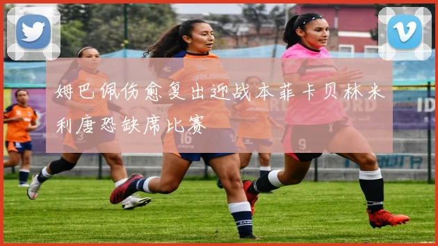 姆巴佩伤愈复出迎战本菲卡贝林米利唐恐缺席比赛
