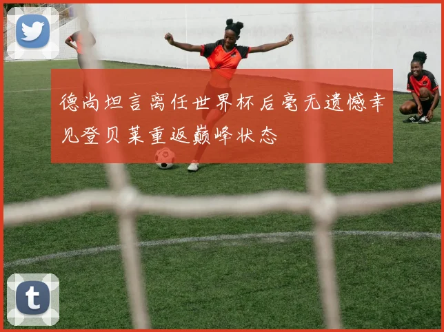 德尚坦言离任世界杯后毫无遗憾幸见登贝莱重返巅峰状态