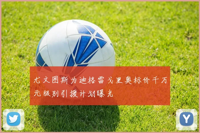 尤文图斯为迪格雷戈里奥标价千万元级别引援计划曝光