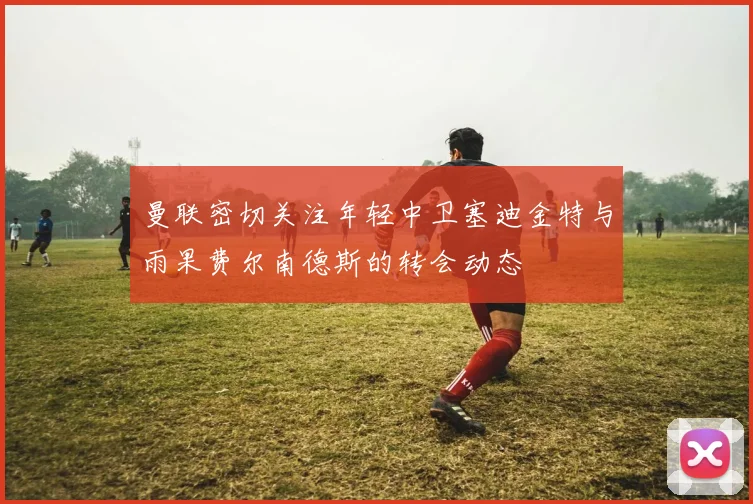 曼联密切关注年轻中卫塞迪金特与雨果费尔南德斯的转会动态