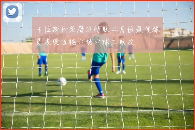 卡拉斯科荣膺沙特联二月份最佳球员表现惊艳六场六球三助攻