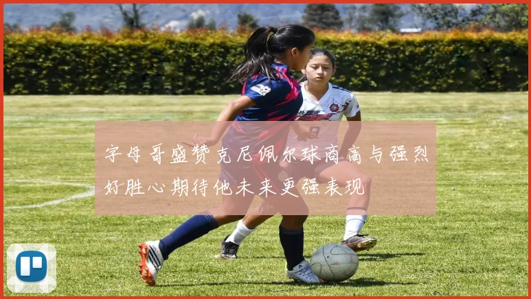 字母哥盛赞克尼佩尔球商高与强烈好胜心期待他未来更强表现