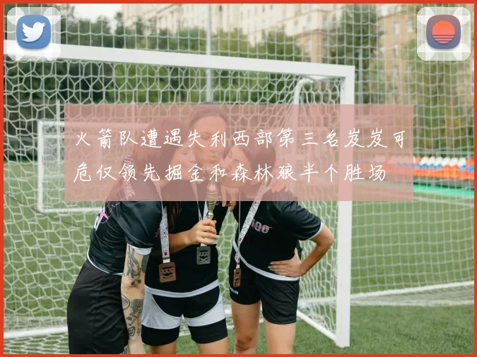 火箭队遭遇失利西部第三名岌岌可危仅领先掘金和森林狼半个胜场