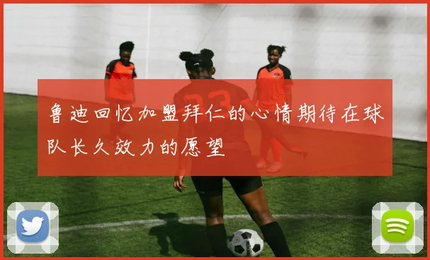 鲁迪回忆加盟拜仁的心情期待在球队长久效力的愿望